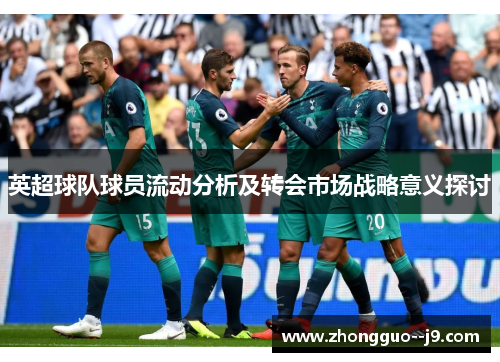 英超球队球员流动分析及转会市场战略意义探讨 英超球队球员流动分析及转会市场战略意义探讨