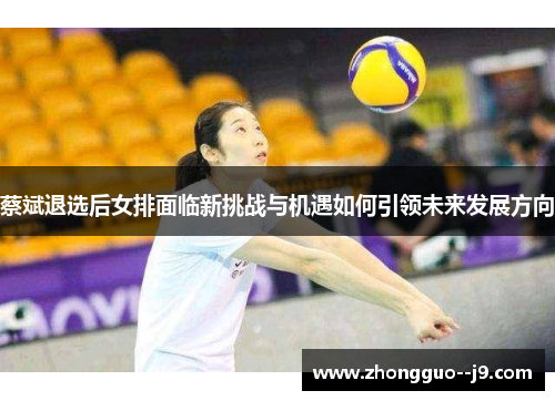 蔡斌退选后女排面临新挑战与机遇如何引领未来发展方向 蔡斌退选后女排面临新挑战与机遇如何引领未来发展方向
