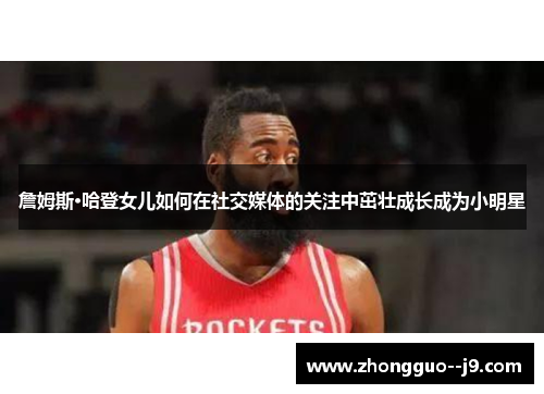 詹姆斯·哈登女儿如何在社交媒体的关注中茁壮成长成为小明星 詹姆斯·哈登女儿如何在社交媒体的关注中茁壮成长成为小明星