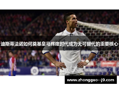 迪斯蒂法诺如何奠基皇马辉煌时代成为无可替代的重要核心 迪斯蒂法诺如何奠基皇马辉煌时代成为无可替代的重要核心